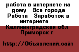 работа в интернете на дому - Все города Работа » Заработок в интернете   . Калининградская обл.,Приморск г.